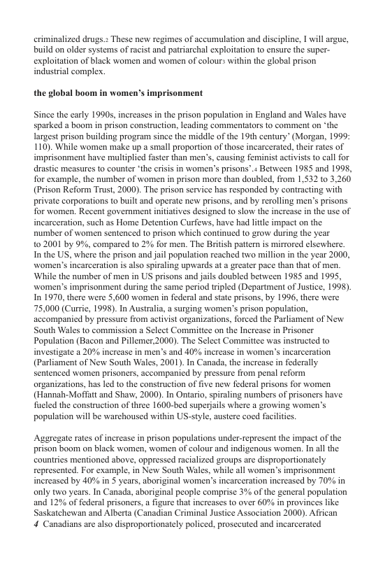 criminalized drugs.» These new regimes of accumulation and discipline, I will argue, build on older systems of racist and patriarchal exploitation to ensure the super- exploitation of black women and women of colour: within the global prison industrial complex. the glol boom in women’s imprisonment Since the carly 1990s, increases in the prison population in England and Wales have sparked a boom in prison construction. leading commentators o comment on “the largest prison building program since the middle of the 19th century” (Morgan, 1999: 110). While women make up a small proportion of those incarcerated,thei raes of imprisonment have multiplid faster than men’s, causing feminist activists o call for drastic measures to counter “the criss in women’s prisons’.+ Between 1985 and 1998, for example, the number of women in prison more than doubled, from 1,532 t0 3,260 (Prison Reform Trust, 2000). The prison service has responded by contractng with private corporations to buil and operate new prisons, and by rerolling men’s prisons for women. Recent govemment initatives designed to slow the increase in the use of incarceration, such as Home Detention Curfews, have had little impact on the number of women sentenced to prison which continued to grow during the year 02001 by 9%, compared to 2% for men. The Britsh patter is mirrored clsewhere. Inthe US, where the prison and jail population reached two millon in the year 2000, women’s incarceration is also spiraling upwards at a greater pace than that of men. ‘While the number of men in US prisons and jils doubled between 1985 and 1995, women’s imprisonment during the same period tripled (Department of Justice, 1995). In 1970, there were 5,600 women in federal and siate prisons, by 1996, there were 75,000 (Currie, 1998). In Australia, a surging women’s prison population, accompanicd by pressure from activist organizations, forced the Parliament of New South Wales to commission a Select Commitiee on the Increase in Prisoner Population (Bacon and Pillemer 2000). The Select Committee was instructed (o investigate 2 20% increase in men’s and 40% increase in women’s incarceration (Parliament of New South Wales, 2001). In Canada, the increase in federally sentenced women prisoners, accompanicd by pressure from penal reform organizations, ha led o the consiruction of five new federal prisons for women (Hannah-Mofftt and Shaw, 2000). In Ontario, spiraing numbers of prisoners have fucled the construction of three 1600-bed superjails where a growing women’s population will be warchoused within US-style, austere cocd fucliies. Aggregate rates of increase in prison populations under-represent the impact of the prison boom on black women, women of colour and indigenous women. In all the: countries mentioned above, oppressed racialized groups are disproportionately represented. For example, in New South Wales, while all women’s imprisonment increased by 40% in 5 years, aboriginal women’s incarceration increased by 70% in only two years. In Canada, aboriginal people comprise 3% of the general population and 129% of federal prisoners, a figure that increases to over 60% in provinces like Saskatchewan and Alberta (Canadian Criminal Justice Association 2000). Afican 4 Canadians are also disproportionately policed, prosceuted and incarcerated